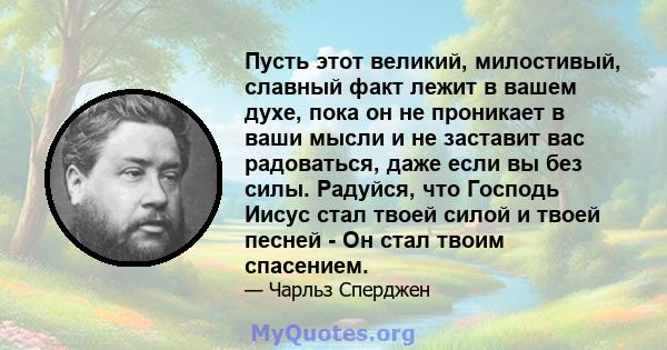 Пусть этот великий, милостивый, славный факт лежит в вашем духе, пока он не проникает в ваши мысли и не заставит вас радоваться, даже если вы без силы. Радуйся, что Господь Иисус стал твоей силой и твоей песней - Он