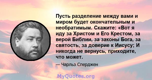 Пусть разделение между вами и миром будет окончательным и необратимым. Скажите: «Вот я иду за Христом и Его Крестом, за верой Библии, за законы Бога, за святость, за доверие к Иисусу; И никогда не вернусь, приходите,