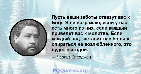 Пусть ваши заботы отвезут вас к Богу. Я не возражаю, если у вас есть много из них, если каждый приведет вас к молитве. Если каждый лад заставит вас больше опираться на возлюбленного, это будет выгодой.