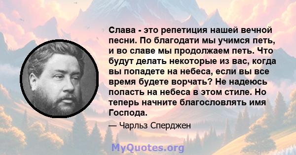 Слава - это репетиция нашей вечной песни. По благодати мы учимся петь, и во славе мы продолжаем петь. Что будут делать некоторые из вас, когда вы попадете на небеса, если вы все время будете ворчать? Не надеюсь попасть