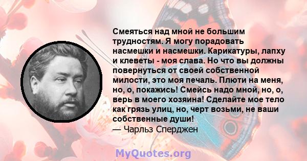 Смеяться над мной не большим трудностям. Я могу порадовать насмешки и насмешки. Карикатуры, лапху и клеветы - моя слава. Но что вы должны повернуться от своей собственной милости, это моя печаль. Плюти на меня, но, о,