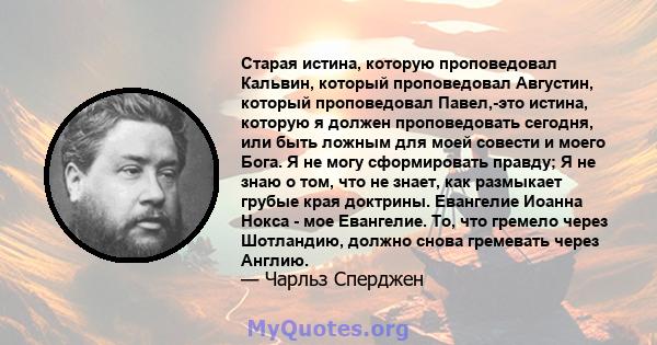 Старая истина, которую проповедовал Кальвин, который проповедовал Августин, который проповедовал Павел,-это истина, которую я должен проповедовать сегодня, или быть ложным для моей совести и моего Бога. Я не могу