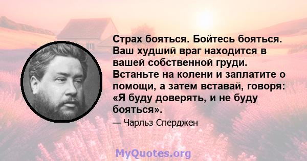 Страх бояться. Бойтесь бояться. Ваш худший враг находится в вашей собственной груди. Встаньте на колени и заплатите о помощи, а затем вставай, говоря: «Я буду доверять, и не буду бояться».