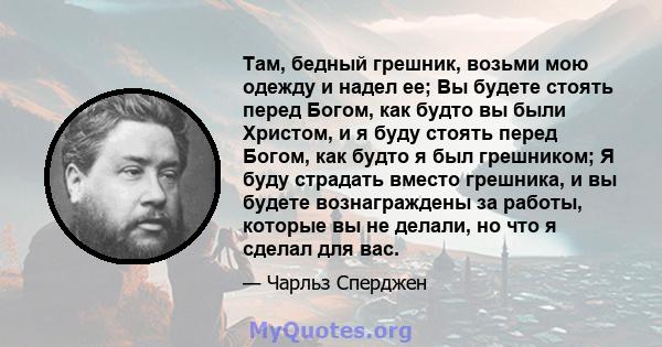 Там, бедный грешник, возьми мою одежду и надел ее; Вы будете стоять перед Богом, как будто вы были Христом, и я буду стоять перед Богом, как будто я был грешником; Я буду страдать вместо грешника, и вы будете