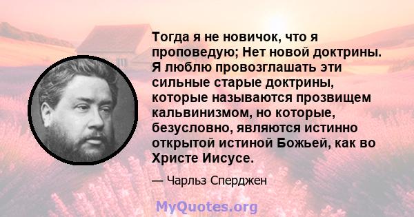 Тогда я не новичок, что я проповедую; Нет новой доктрины. Я люблю провозглашать эти сильные старые доктрины, которые называются прозвищем кальвинизмом, но которые, безусловно, являются истинно открытой истиной Божьей,