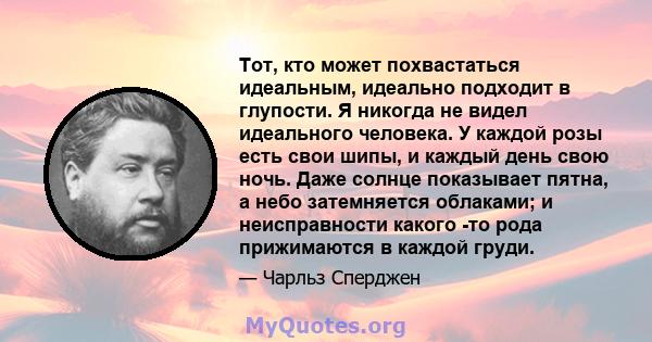 Тот, кто может похвастаться идеальным, идеально подходит в глупости. Я никогда не видел идеального человека. У каждой розы есть свои шипы, и каждый день свою ночь. Даже солнце показывает пятна, а небо затемняется