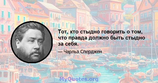 Тот, кто стыдно говорить о том, что правда должно быть стыдно за себя.