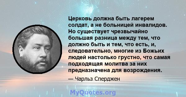 Церковь должна быть лагерем солдат, а не больницей инвалидов. Но существует чрезвычайно большая разница между тем, что должно быть и тем, что есть, и, следовательно, многие из Божьих людей настолько грустно, что самая