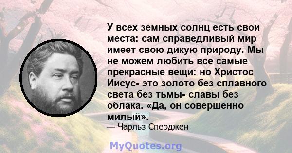 У всех земных солнц есть свои места: сам справедливый мир имеет свою дикую природу. Мы не можем любить все самые прекрасные вещи: но Христос Иисус- это золото без сплавного света без тьмы- славы без облака. «Да, он