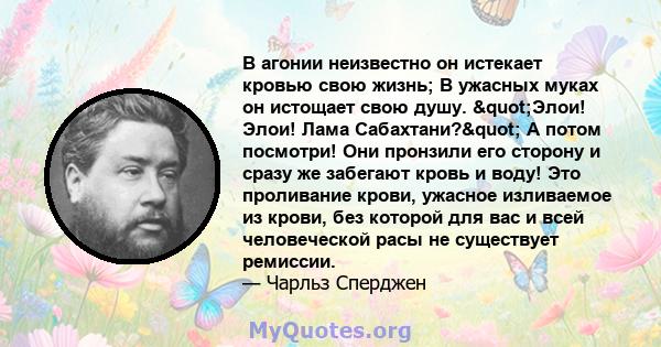 В агонии неизвестно он истекает кровью свою жизнь; В ужасных муках он истощает свою душу. "Элои! Элои! Лама Сабахтани?" А потом посмотри! Они пронзили его сторону и сразу же забегают кровь и воду! Это