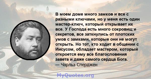 В моем доме много замков и все с разными ключами, но у меня есть один мастер-ключ, который открывает их все. У Господа есть много сокровищ и секретов, все заткнулись от плотских умов с замками, которые они не могут