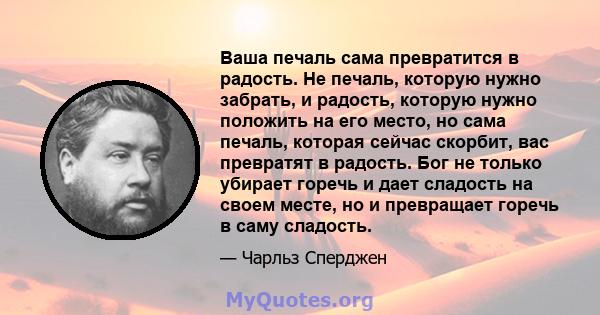 Ваша печаль сама превратится в радость. Не печаль, которую нужно забрать, и радость, которую нужно положить на его место, но сама печаль, которая сейчас скорбит, вас превратят в радость. Бог не только убирает горечь и