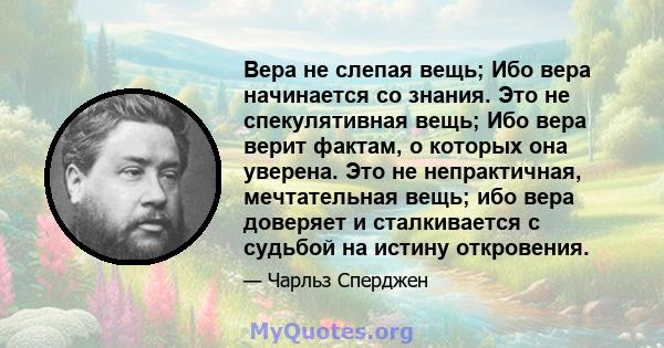 Вера не слепая вещь; Ибо вера начинается со знания. Это не спекулятивная вещь; Ибо вера верит фактам, о которых она уверена. Это не непрактичная, мечтательная вещь; ибо вера доверяет и сталкивается с судьбой на истину