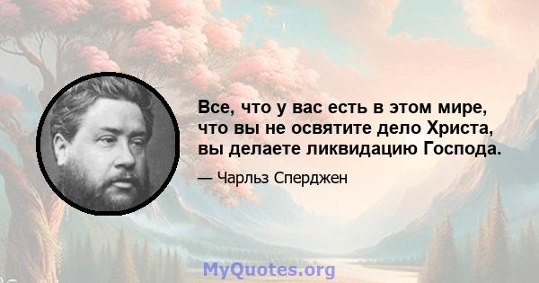 Все, что у вас есть в этом мире, что вы не освятите дело Христа, вы делаете ликвидацию Господа.