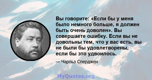 Вы говорите: «Если бы у меня было немного больше, я должен быть очень доволен». Вы совершаете ошибку. Если вы не довольны тем, что у вас есть, вы не были бы удовлетворены, если бы это удвоилось.