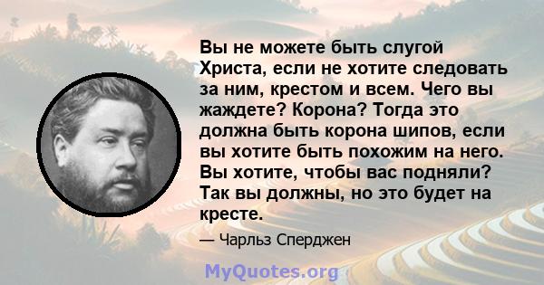 Вы не можете быть слугой Христа, если не хотите следовать за ним, крестом и всем. Чего вы жаждете? Корона? Тогда это должна быть корона шипов, если вы хотите быть похожим на него. Вы хотите, чтобы вас подняли? Так вы