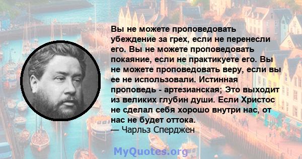 Вы не можете проповедовать убеждение за грех, если не перенесли его. Вы не можете проповедовать покаяние, если не практикуете его. Вы не можете проповедовать веру, если вы ее не использовали. Истинная проповедь -