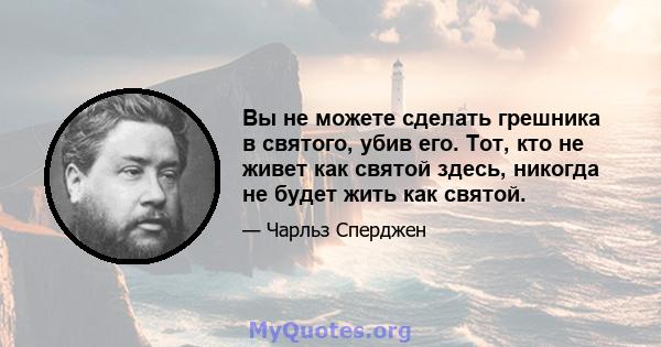 Вы не можете сделать грешника в святого, убив его. Тот, кто не живет как святой здесь, никогда не будет жить как святой.