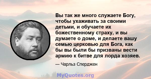 Вы так же много служаете Богу, чтобы ухаживать за своими детьми, и обучаете их божественному страху, и вы думаете о доме, и делаете вашу семью церковью для Бога, как бы вы были бы призваны вести армию к битве для лорда