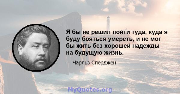 Я бы не решил пойти туда, куда я буду бояться умереть, и не мог бы жить без хорошей надежды на будущую жизнь.