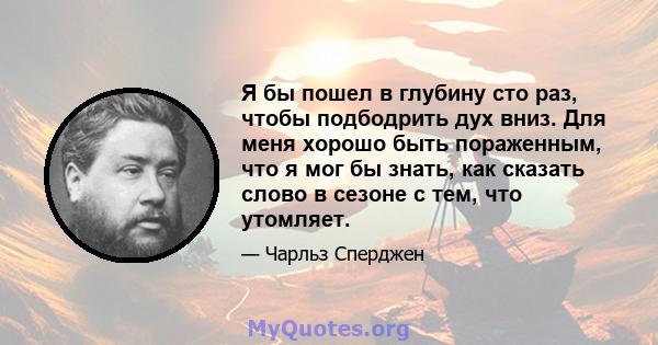 Я бы пошел в глубину сто раз, чтобы подбодрить дух вниз. Для меня хорошо быть пораженным, что я мог бы знать, как сказать слово в сезоне с тем, что утомляет.