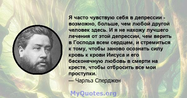 Я часто чувствую себя в депрессии - возможно, больше, чем любой другой человек здесь. И я не нахожу лучшего лечения от этой депрессии, чем верить в Господа всем сердцем, и стремиться к тому, чтобы заново осознать силу