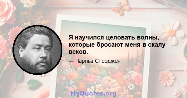 Я научился целовать волны, которые бросают меня в скалу веков.