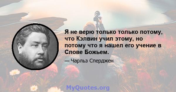 Я не верю только только потому, что Кэлвин учил этому, но потому что я нашел его учение в Слове Божьем.