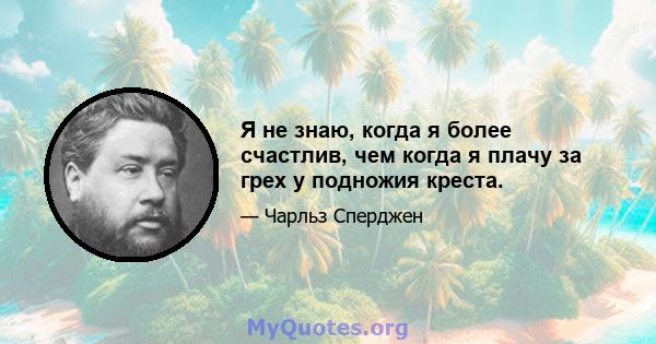 Я не знаю, когда я более счастлив, чем когда я плачу за грех у подножия креста.