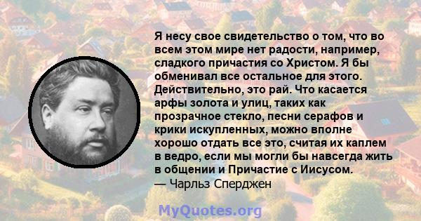 Я несу свое свидетельство о том, что во всем этом мире нет радости, например, сладкого причастия со Христом. Я бы обменивал все остальное для этого. Действительно, это рай. Что касается арфы золота и улиц, таких как