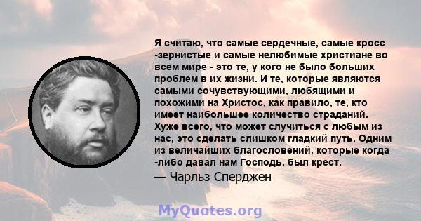 Я считаю, что самые сердечные, самые кросс -зернистые и самые нелюбимые христиане во всем мире - это те, у кого не было больших проблем в их жизни. И те, которые являются самыми сочувствующими, любящими и похожими на