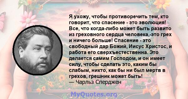 Я ухожу, чтобы противоречить тем, кто говорит, что спасение - это эволюция! Все, что когда-либо может быть развито из греховного сердца человека,-это грех и ничего больше! Спасение - это свободный дар Божий, Иисус