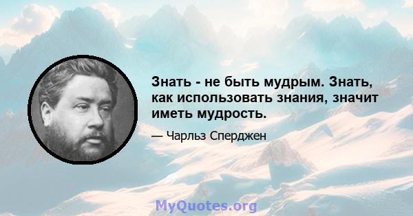 Знать - не быть мудрым. Знать, как использовать знания, значит иметь мудрость.