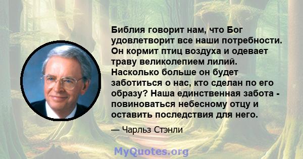 Библия говорит нам, что Бог удовлетворит все наши потребности. Он кормит птиц воздуха и одевает траву великолепием лилий. Насколько больше он будет заботиться о нас, кто сделан по его образу? Наша единственная забота -