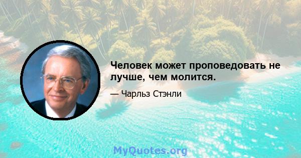 Человек может проповедовать не лучше, чем молится.