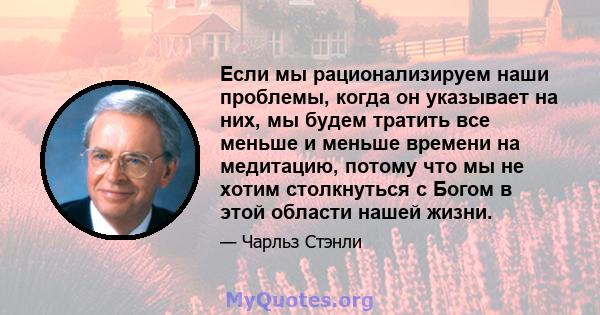 Если мы рационализируем наши проблемы, когда он указывает на них, мы будем тратить все меньше и меньше времени на медитацию, потому что мы не хотим столкнуться с Богом в этой области нашей жизни.