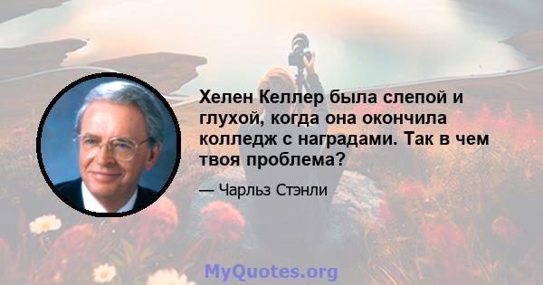 Хелен Келлер была слепой и глухой, когда она окончила колледж с наградами. Так в чем твоя проблема?