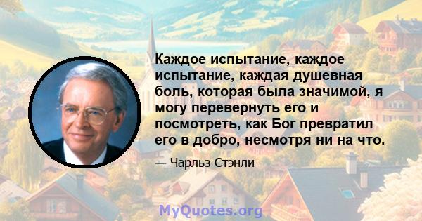 Каждое испытание, каждое испытание, каждая душевная боль, которая была значимой, я могу перевернуть его и посмотреть, как Бог превратил его в добро, несмотря ни на что.