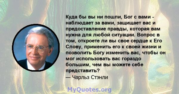 Куда бы вы ни пошли, Бог с вами - наблюдает за вами, защищает вас и предоставление правды, которая вам нужна для любой ситуации. Вопрос в том, откроете ли вы свое сердце к Его Слову, применить его к своей жизни и