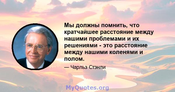 Мы должны помнить, что кратчайшее расстояние между нашими проблемами и их решениями - это расстояние между нашими коленями и полом.