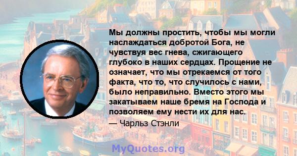 Мы должны простить, чтобы мы могли наслаждаться добротой Бога, не чувствуя вес гнева, сжигающего глубоко в наших сердцах. Прощение не означает, что мы отрекаемся от того факта, что то, что случилось с нами, было