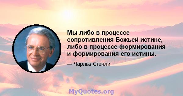 Мы либо в процессе сопротивления Божьей истине, либо в процессе формирования и формирования его истины.