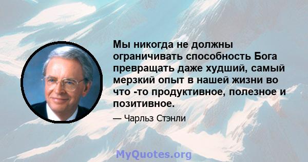 Мы никогда не должны ограничивать способность Бога превращать даже худший, самый мерзкий опыт в нашей жизни во что -то продуктивное, полезное и позитивное.