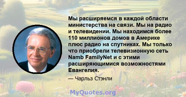 Мы расширяемся в каждой области министерства на связи. Мы на радио и телевидении. Мы находимся более 110 миллионов домов в Америке плюс радио на спутниках. Мы только что приобрели телевизионную сеть Namb FamilyNet и с