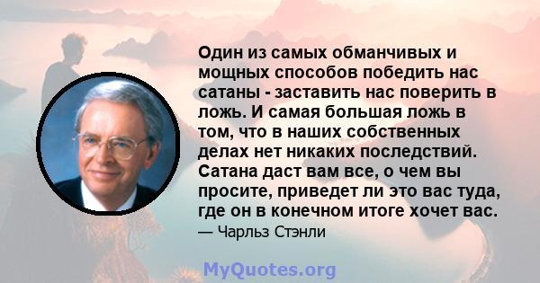 Один из самых обманчивых и мощных способов победить нас сатаны - заставить нас поверить в ложь. И самая большая ложь в том, что в наших собственных делах нет никаких последствий. Сатана даст вам все, о чем вы просите,