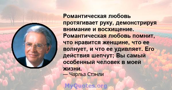 Романтическая любовь протягивает руку, демонстрируя внимание и восхищение. Романтическая любовь помнит, что нравится женщине, что ее волнует, и что ее удивляет. Его действия шепчут; Вы самый особенный человек в моей