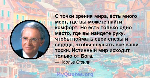 С точки зрения мира, есть много мест, где вы можете найти комфорт. Но есть только одно место, где вы найдете руку, чтобы поймать свои слезы и сердце, чтобы слушать все ваши тоски. Истинный мир исходит только от Бога.