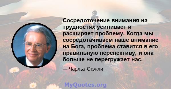 Сосредоточение внимания на трудностях усиливает и расширяет проблему. Когда мы сосредотачиваем наше внимание на Бога, проблема ставится в его правильную перспективу, и она больше не перегружает нас.