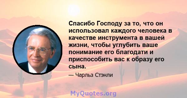 Спасибо Господу за то, что он использовал каждого человека в качестве инструмента в вашей жизни, чтобы углубить ваше понимание его благодати и приспособить вас к образу его сына.