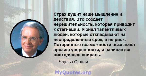 Страх душит наше мышление и действия. Это создает нерешительность, которая приводит к стагнации. Я знал талантливых людей, которые откладывают на неопределенный срок, а не риск. Потерянные возможности вызывают эрозию